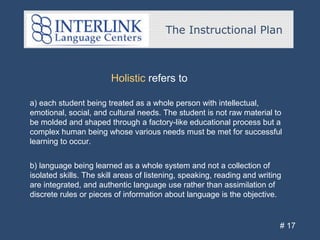 The Instructional Plan
# 17
Holistic refers to
a) each student being treated as a whole person with intellectual,
emotional, social, and cultural needs. The student is not raw material to
be molded and shaped through a factory-like educational process but a
complex human being whose various needs must be met for successful
learning to occur.
b) language being learned as a whole system and not a collection of
isolated skills. The skill areas of listening, speaking, reading and writing
are integrated, and authentic language use rather than assimilation of
discrete rules or pieces of information about language is the objective.
 
