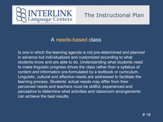 The Instructional Plan
# 18
A needs-based class
Is one in which the learning agenda is not pre-determined and planned
in advance but individualized and customized according to what
students know and are able to do. Understanding what students need
to make linguistic progress drives the class rather than a syllabus of
content and information pre-formulated by a textbook or curriculum.
Linguistic, cultural and affective needs are addressed to facilitate the
learning process. Students’ actual needs may differ from their
perceived needs and teachers must be skillful, experienced and
perceptive to determine what activities and classroom arrangements
can achieve the best results.
 