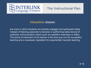 The Instructional Plan
# 19
Interactive classes
are ones in which students are actively engaged and participate freely
instead of listening passively to lectures or performing tasks devoid of
authentic communicative intent (such as repetition exercises or drills).
The active involvement of the learner is the sine qua non for successful
learning and a necessary ingredient for experiential, heuristic learning.
 