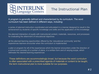 A program is generally defined and characterized by its curriculum. The word
curriculum has been defined in different ways, including:
The Instructional Plan
# 2
a series of planned instruction coordinated and articulated in a manner designed to result in the
achievement by students of specific knowledge and skills and the application of this knowledge
the planned interaction of pupils with instructional content, materials, resources, and processes
for evaluating the attainment of educational objectives
all the planned learning opportunities offered by the ‘educational community’ and the
experiences learners encounter when the curriculum is implemented
a plan or program for all of the experiences which the learner encounters under the direction of
a school and consists of a number of plans, in a written form and of varying scope, which
delineate the desired learning experiences
These definitions are accommodatingly broad, but because the word curriculum
is often associated with a prescribed agenda of materials or content to be taught,
the term instructional plan is more suitable for our purposes.
 