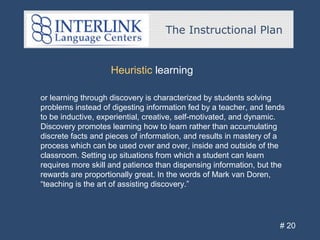 The Instructional Plan
# 20
Heuristic learning
or learning through discovery is characterized by students solving
problems instead of digesting information fed by a teacher, and tends
to be inductive, experiential, creative, self-motivated, and dynamic.
Discovery promotes learning how to learn rather than accumulating
discrete facts and pieces of information, and results in mastery of a
process which can be used over and over, inside and outside of the
classroom. Setting up situations from which a student can learn
requires more skill and patience than dispensing information, but the
rewards are proportionally great. In the words of Mark van Doren,
“teaching is the art of assisting discovery.”
 