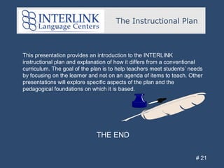 The Instructional Plan
# 21
THE END
This presentation provides an introduction to the INTERLINK
instructional plan and explanation of how it differs from a conventional
curriculum. The goal of the plan is to help teachers meet students’ needs
by focusing on the learner and not on an agenda of items to teach. Other
presentations will explore specific aspects of the plan and the
pedagogical foundations on which it is based.
 