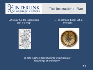 Let’s say that the instructional
plan is a map
The Instructional Plan
# 3
. . . or perhaps, better yet, a
compass
to help teachers lead students toward greater
knowledge or proficiency.
 