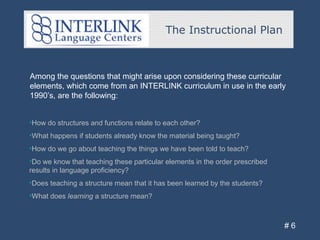 The Instructional Plan
# 6
•How do structures and functions relate to each other?
•What happens if students already know the material being taught?
•How do we go about teaching the things we have been told to teach?
•Do we know that teaching these particular elements in the order prescribed
results in language proficiency?
•Does teaching a structure mean that it has been learned by the students?
•What does learning a structure mean?
Among the questions that might arise upon considering these curricular
elements, which come from an INTERLINK curriculum in use in the early
1990’s, are the following:
 