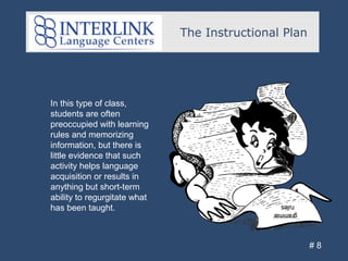 The Instructional Plan
# 8
In this type of class,
students are often
preoccupied with learning
rules and memorizing
information, but there is
little evidence that such
activity helps language
acquisition or results in
anything but short-term
ability to regurgitate what
has been taught.
 