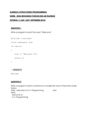 SJEM2231 STRUCTURED PROGRAMMING 
NAME : WAN MOHAMAD FARHAN BIN AB RAHMAN 
TUTORIAL 1/ LAB 1 (22nd SEPTEMBER 2014) 
QUESTION 1 
Write a program to print the word “Welcome”. 
#include <iostream> 
using namespace std; 
int main() 
{ 
cout << "Welcome n"; 
return 0; 
} 
//Output : 
Welcome 
QUESTION 2 
Write a program to print a sentence in a single line and in three lines as like below. 
Hello, welcome to C++ Programming and 
Hello, 
welcome to 
C++ Programming 
 