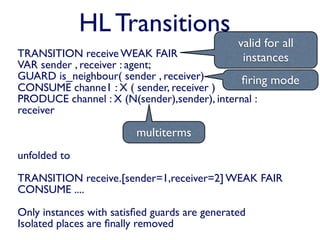 HL Transitions
                                               valid for all
TRANSITION receive WEAK FAIR                    instances
VAR sender , receiver : agent;
GUARD is_neighbour( sender , receiver)       ﬁring mode
CONSUME channe1 : X ( sender, receiver )
PRODUCE channel : X (N(sender),sender), internal :
receiver

                         multiterms
unfolded to

TRANSITION receive.[sender=1,receiver=2] WEAK FAIR
CONSUME ....

Only instances with satisﬁed guards are generated
Isolated places are ﬁnally removed
 