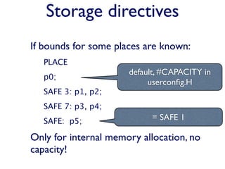 Storage directives
If bounds for some places are known:
   PLACE
                      default, #CAPACITY in
   p0;
                           userconﬁg.H
   SAFE 3: p1, p2;
   SAFE 7: p3, p4;
   SAFE: p5;               = SAFE 1

Only for internal memory allocation, no
capacity!
 