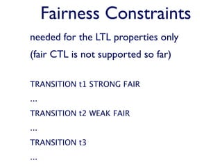 Fairness Constraints
needed for the LTL properties only
(fair CTL is not supported so far)

TRANSITION t1 STRONG FAIR
...
TRANSITION t2 WEAK FAIR
...
TRANSITION t3
...
 