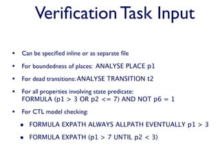 Veriﬁcation Task Input

• Can be speciﬁed inline or as separate ﬁle
• For boundedness of places: ANALYSE PLACE p1
• For dead transitions: ANALYSE TRANSITION t2
• For all properties involving state predicate:
   FORMULA (p1 > 3 OR p2 <= 7) AND NOT p6 = 1

• For CTL model checking:
  • FORMULA EXPATH ALWAYS ALLPATH EVENTUALLY p1 > 3
  • FORMULA EXPATH (p1 > 7 UNTIL p2 < 3)
 