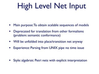High Level Net Input

• Main purpose: To obtain scalable sequences of models
• Deprecated for translation from other formalisms
   (problem: semantic conformance)
• Will be unfolded into place/transition net anyway
• Experience: Parsing from UNIX pipe no time issue

• Style: algebraic Petri nets with explicit interpretation
 