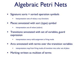 Algebraic Petri Nets
• Signature: sorts + sorted operation symbols
    •   Interpretation: sets of values, n-ary functions

• Places: annotated with sort (type) symbol
    •   interpretation: set of values (colors)

• Transitions: annotated with set of variables, guard
   expression
    •   interpretation: every valid assignment is ﬁring mode

• Arcs: annotated with terms over the transition variables
    •   interpretation: map from ﬁring mode of transition into color set of place

• Marking: written as multiset of terms
 