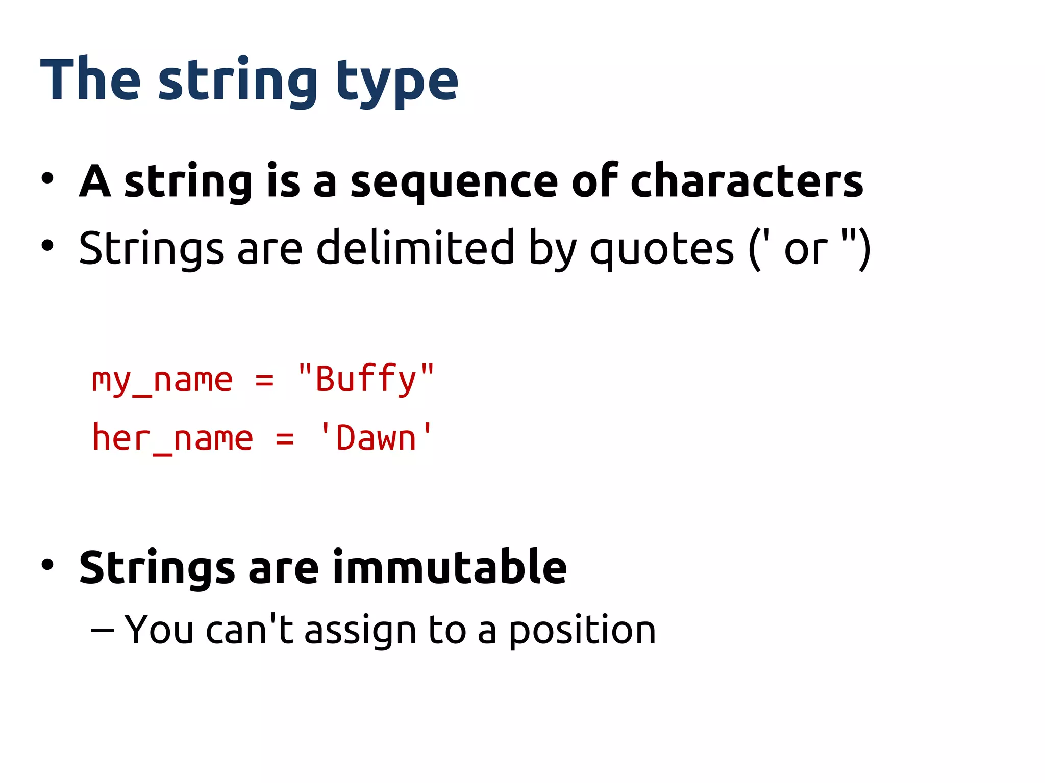 The string type
• A string is a sequence of characters
• Strings are delimited by quotes (' or ")

  my_name = "Buffy"
  her_name = 'Dawn'


• Strings are immutable
  – You can't assign to a position
 