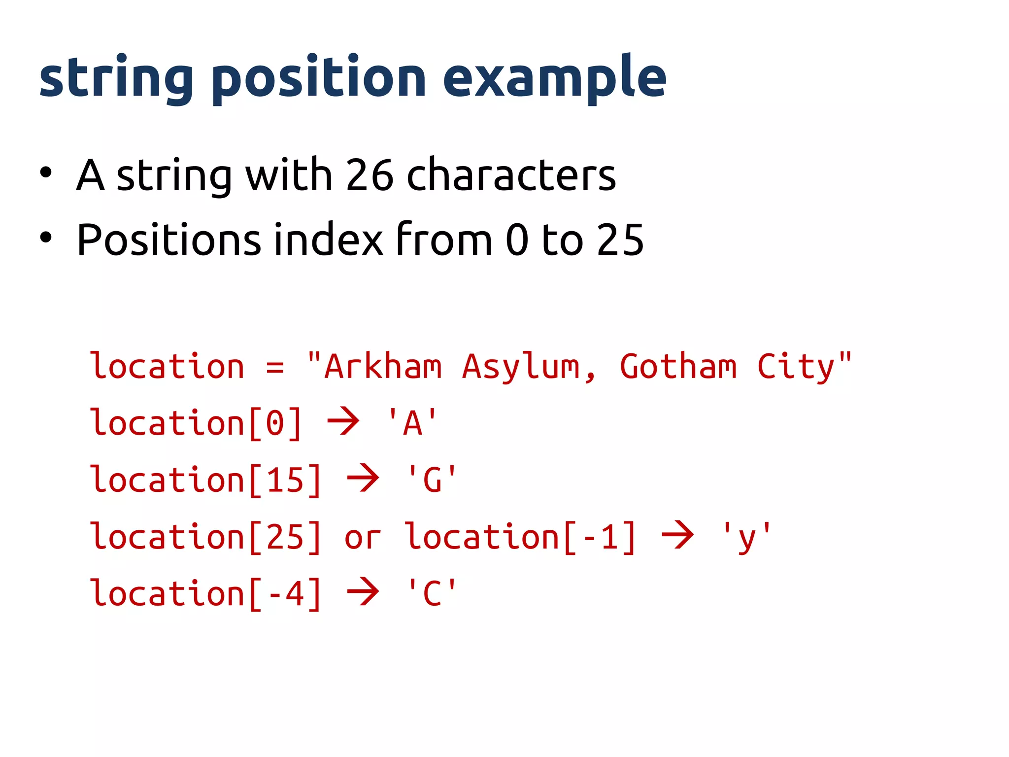 string position example
• A string with 26 characters
• Positions index from 0 to 25

  location = "Arkham Asylum, Gotham City"
  location[0]  'A'
  location[15]  'G'
  location[25] or location[-1]  'y'
  location[-4]  'C'
 