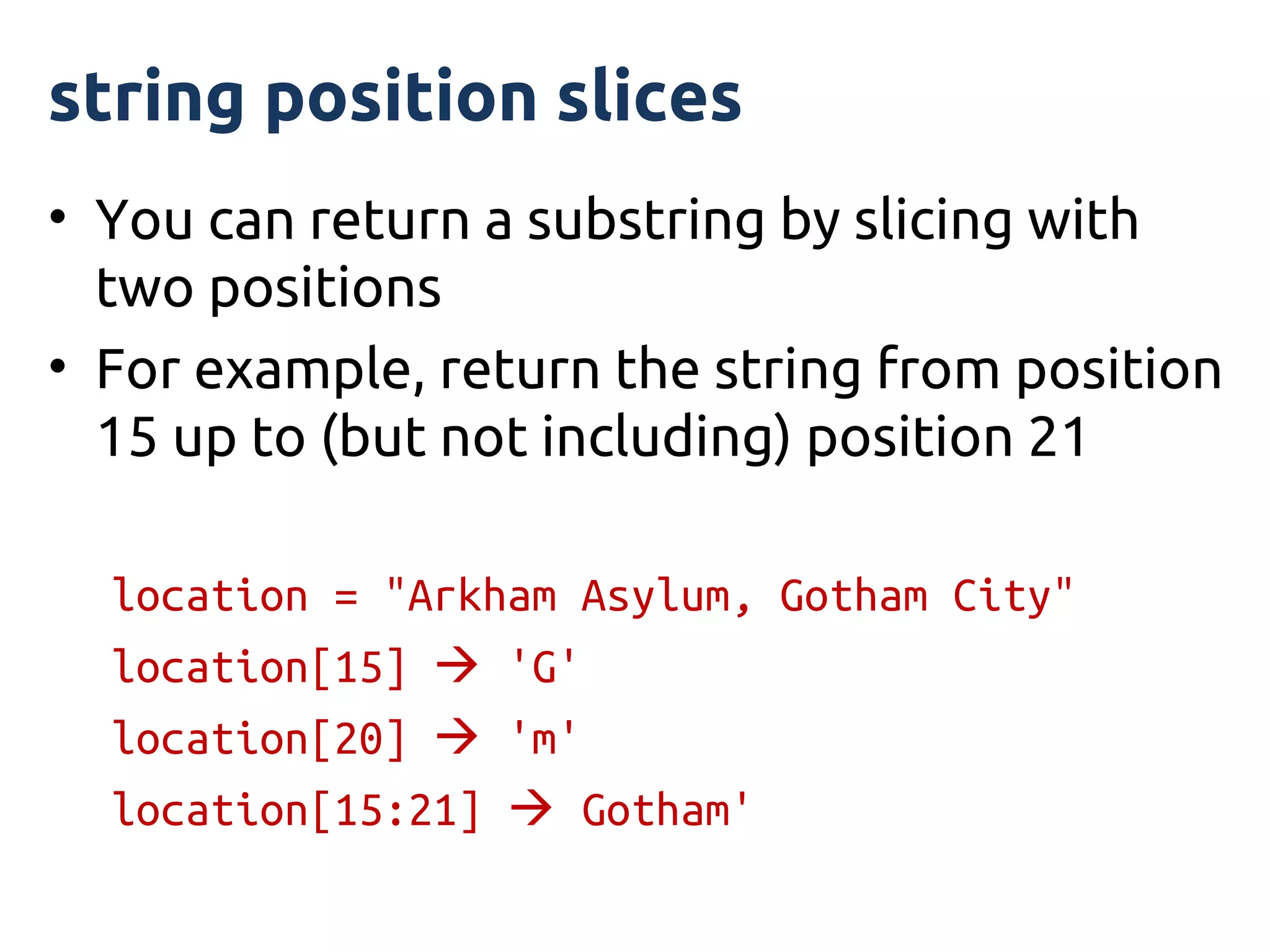 string position slices
• You can return a substring by slicing with
  two positions
• For example, return the string from position
  15 up to (but not including) position 21

  location = "Arkham Asylum, Gotham City"
  location[15]  'G'
  location[20]  'm'
  location[15:21]  Gotham'
 