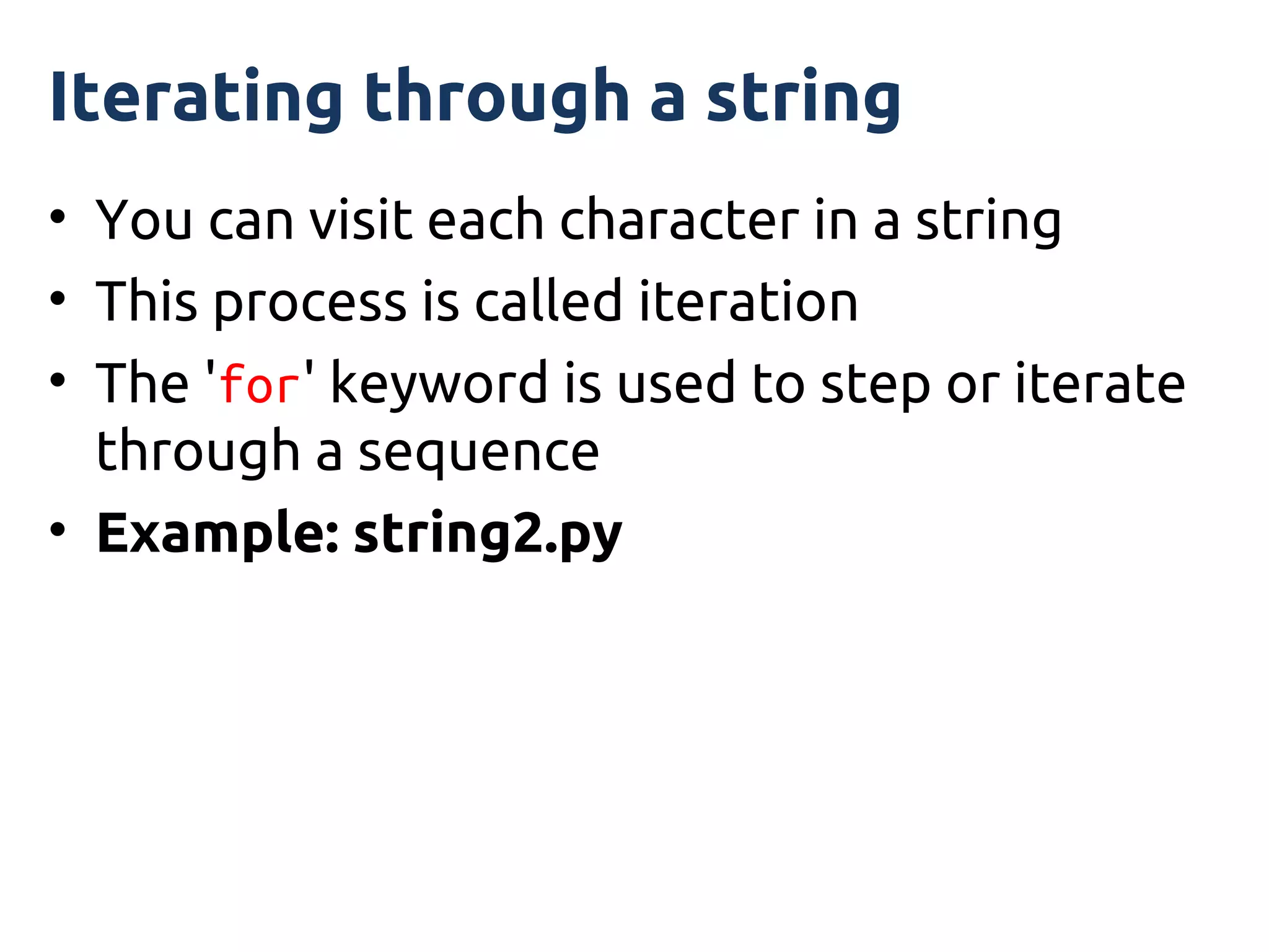 Iterating through a string
• You can visit each character in a string
• This process is called iteration
• The 'for' keyword is used to step or iterate
  through a sequence
• Example: string2.py
 