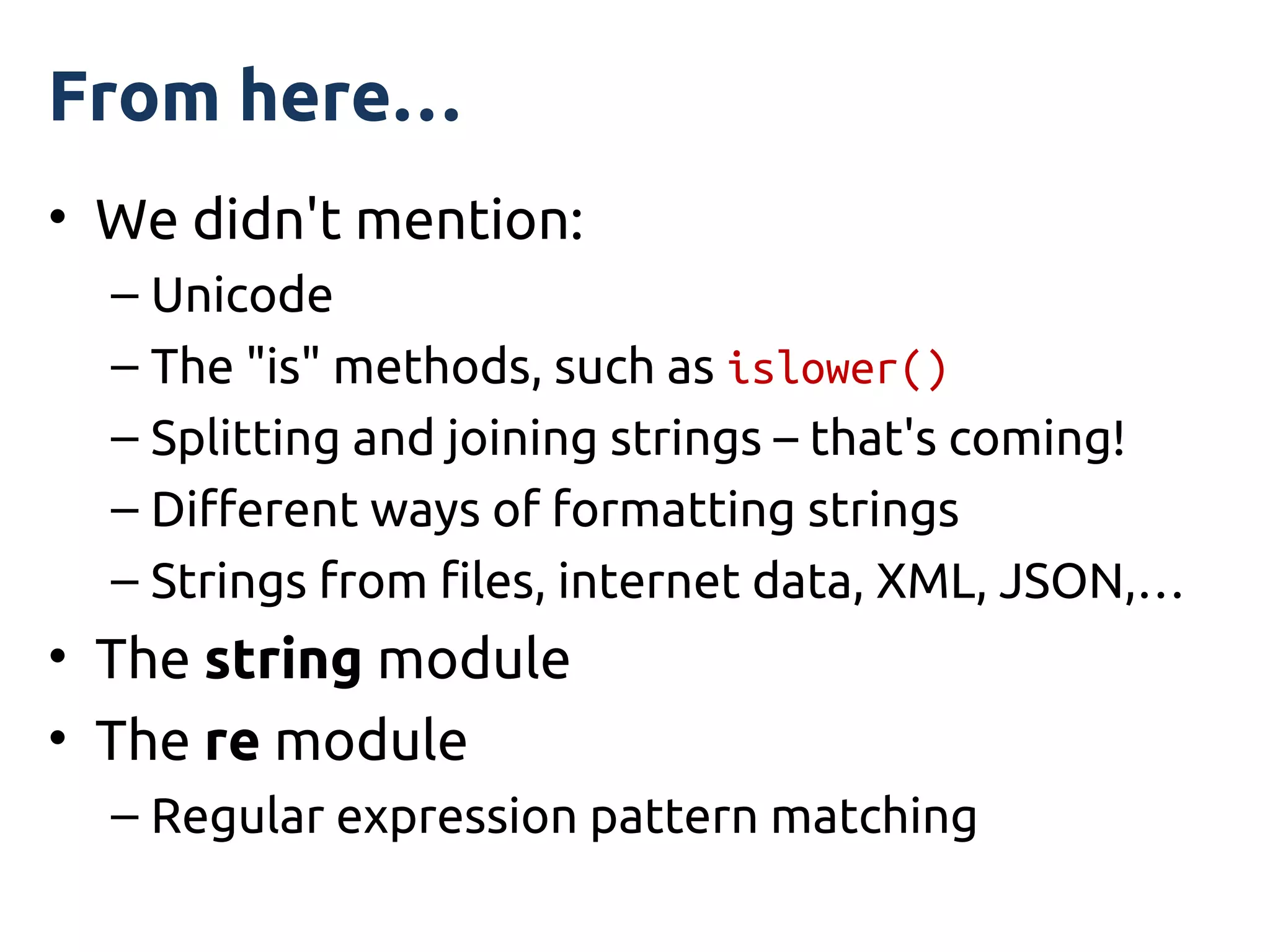 From here…
• We didn't mention:
  – Unicode
  – The "is" methods, such as islower()
  – Splitting and joining strings – that's coming!
  – Different ways of formatting strings
  – Strings from files, internet data, XML, JSON,…
• The string module
• The re module
  – Regular expression pattern matching
 