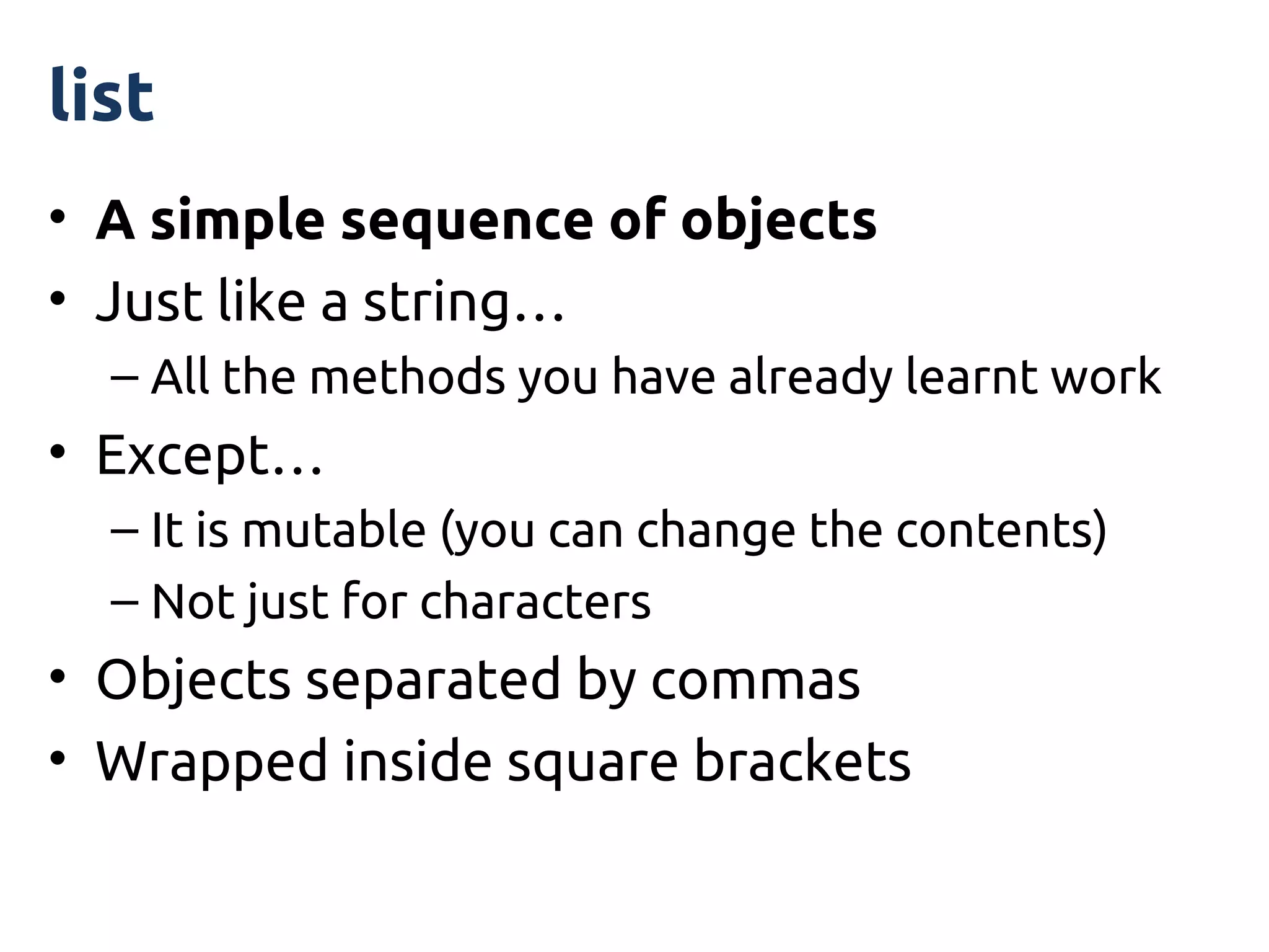 list
• A simple sequence of objects
• Just like a string…
  – All the methods you have already learnt work
• Except…
  – It is mutable (you can change the contents)
  – Not just for characters
• Objects separated by commas
• Wrapped inside square brackets
 
