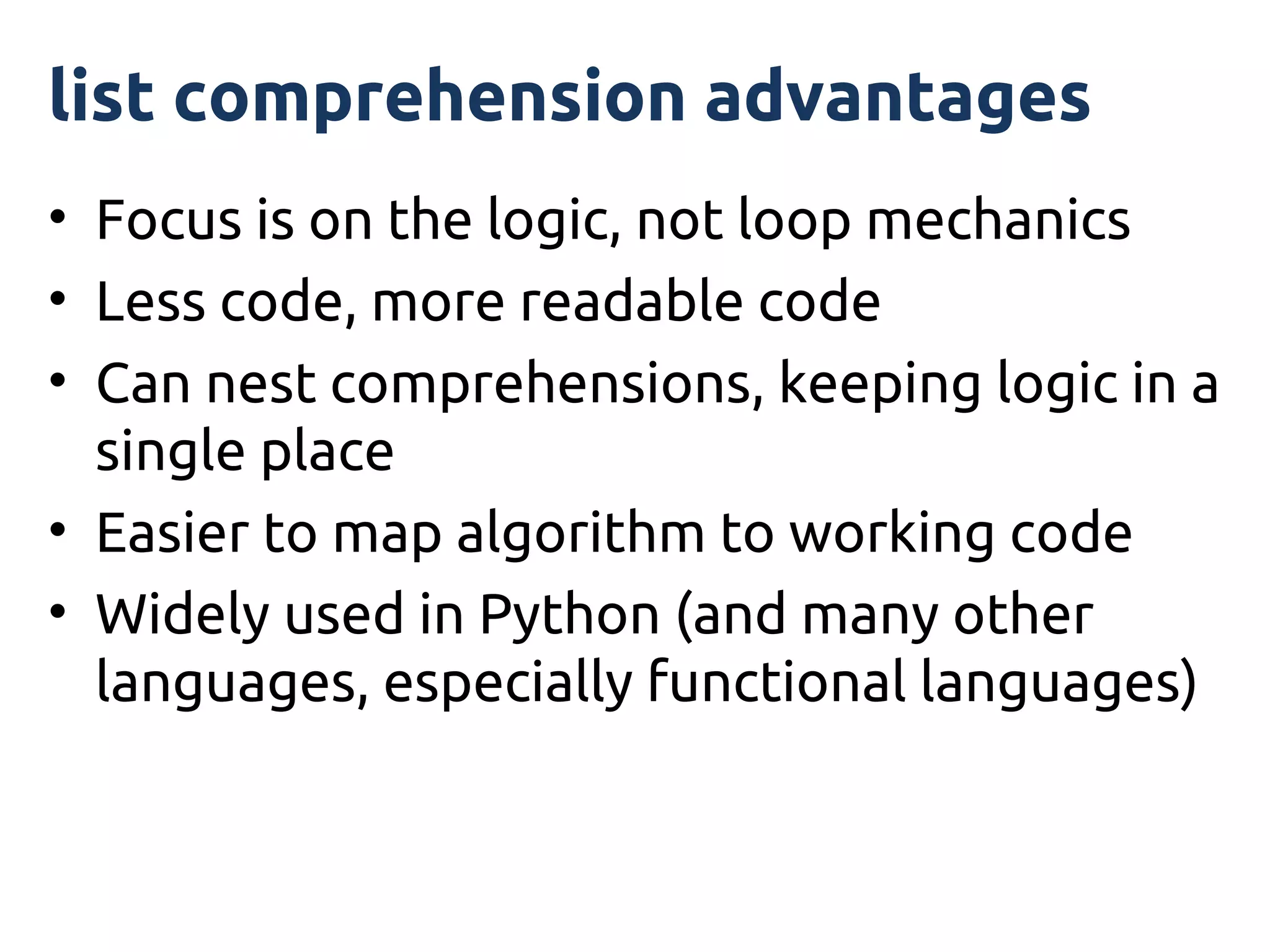 list comprehension advantages
• Focus is on the logic, not loop mechanics
• Less code, more readable code
• Can nest comprehensions, keeping logic in a
  single place
• Easier to map algorithm to working code
• Widely used in Python (and many other
  languages, especially functional languages)
 