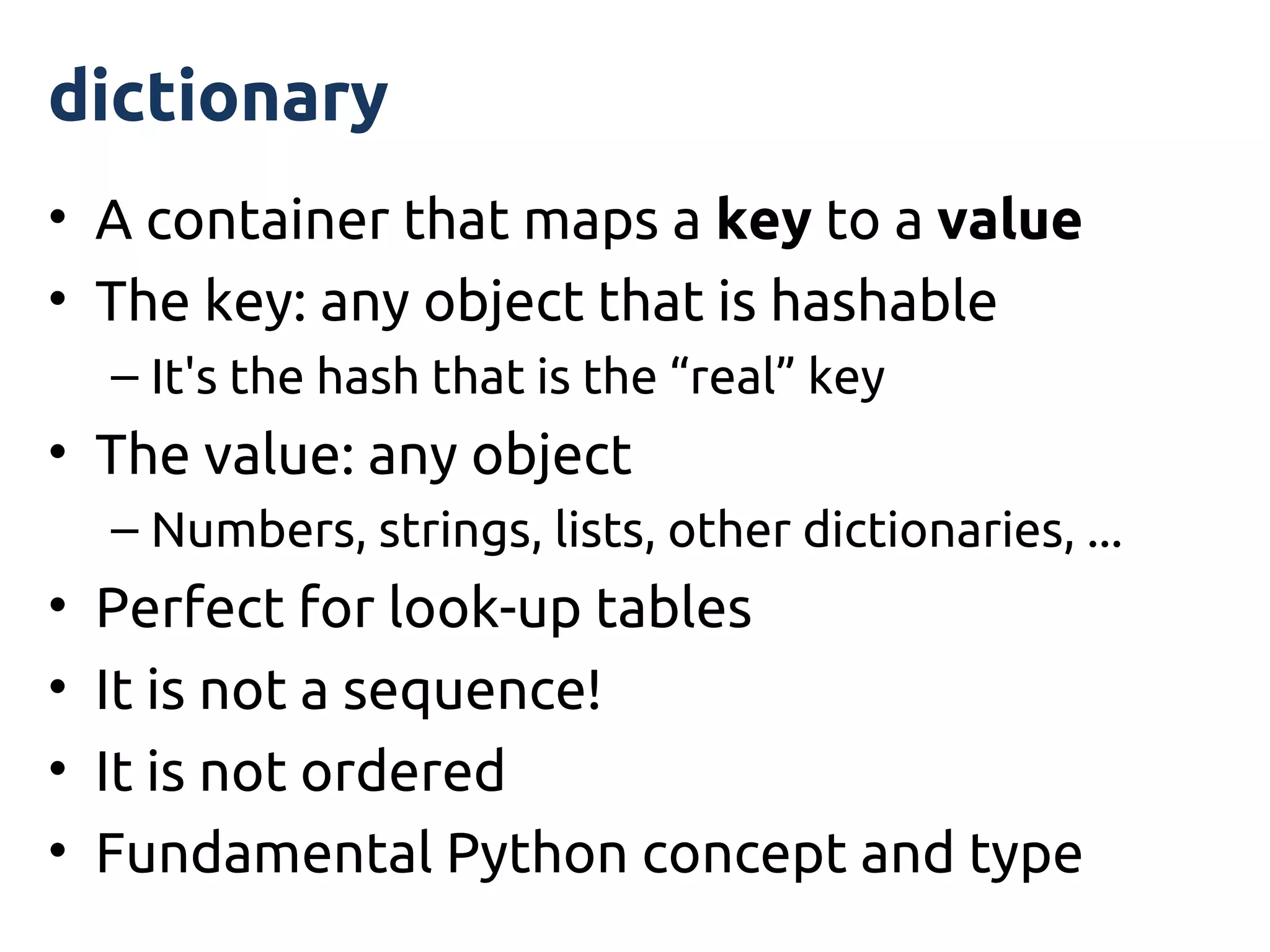 dictionary
• A container that maps a key to a value
• The key: any object that is hashable
    – It's the hash that is the “real” key
• The value: any object
    – Numbers, strings, lists, other dictionaries, ...
•   Perfect for look-up tables
•   It is not a sequence!
•   It is not ordered
•   Fundamental Python concept and type
 