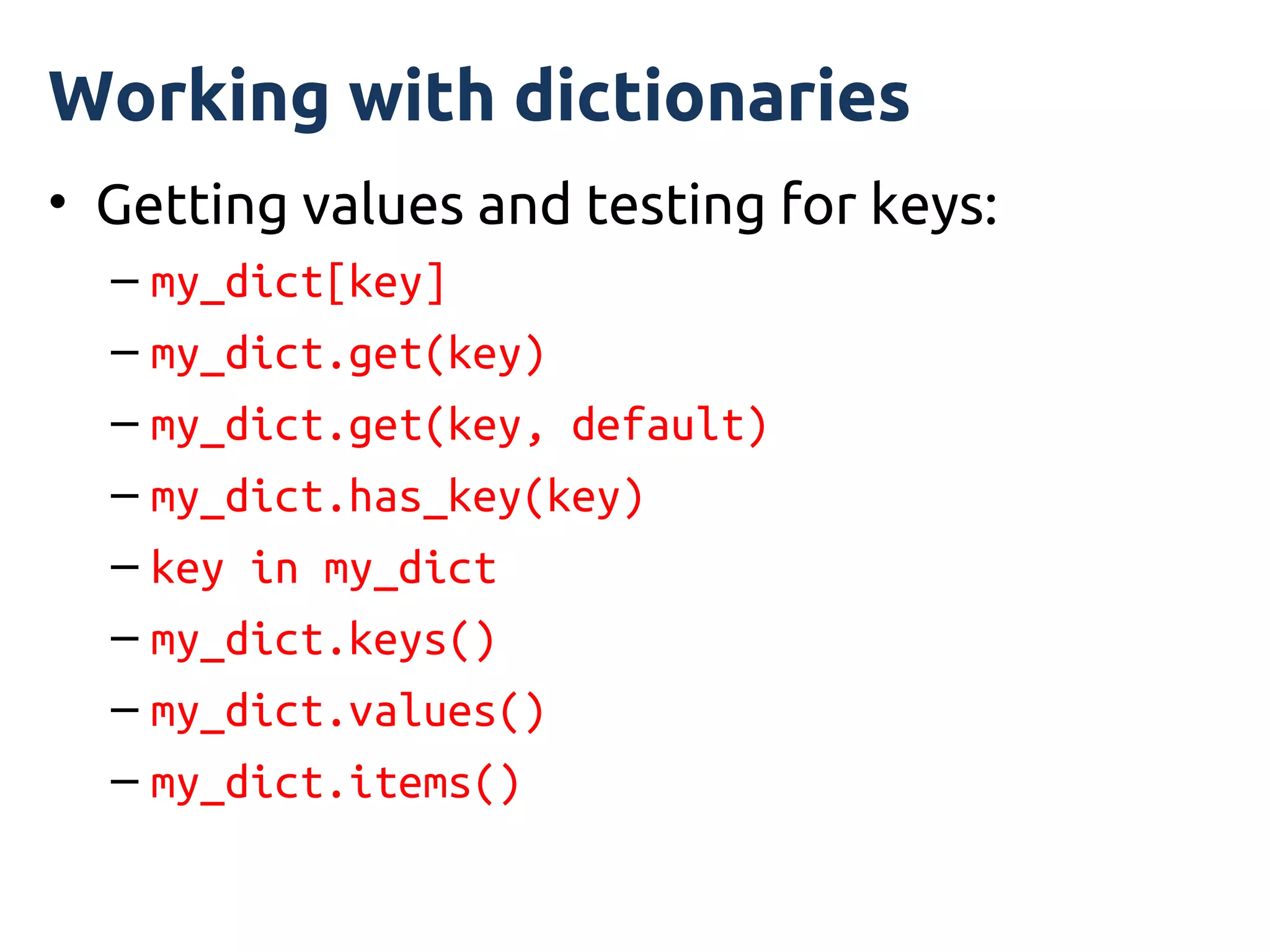 Working with dictionaries
• Getting values and testing for keys:
  – my_dict[key]
  – my_dict.get(key)
  – my_dict.get(key, default)
  – my_dict.has_key(key)
  – key in my_dict
  – my_dict.keys()
  – my_dict.values()
  – my_dict.items()
 