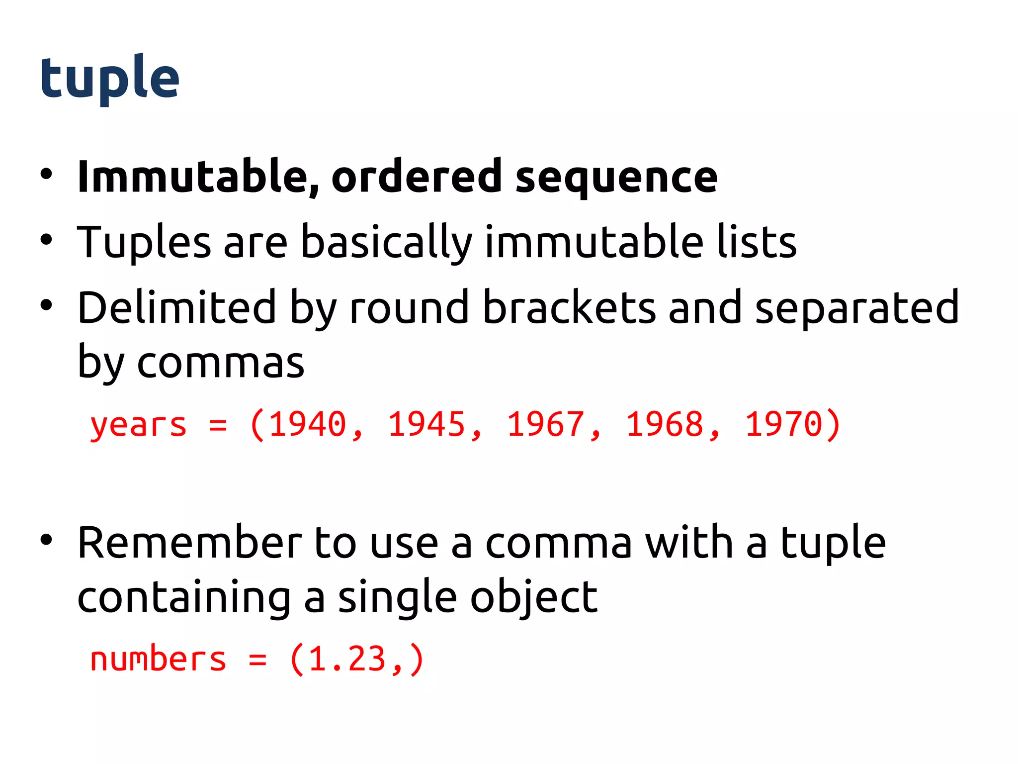 tuple
• Immutable, ordered sequence
• Tuples are basically immutable lists
• Delimited by round brackets and separated
  by commas
  years = (1940, 1945, 1967, 1968, 1970)


• Remember to use a comma with a tuple
  containing a single object
  numbers = (1.23,)
 