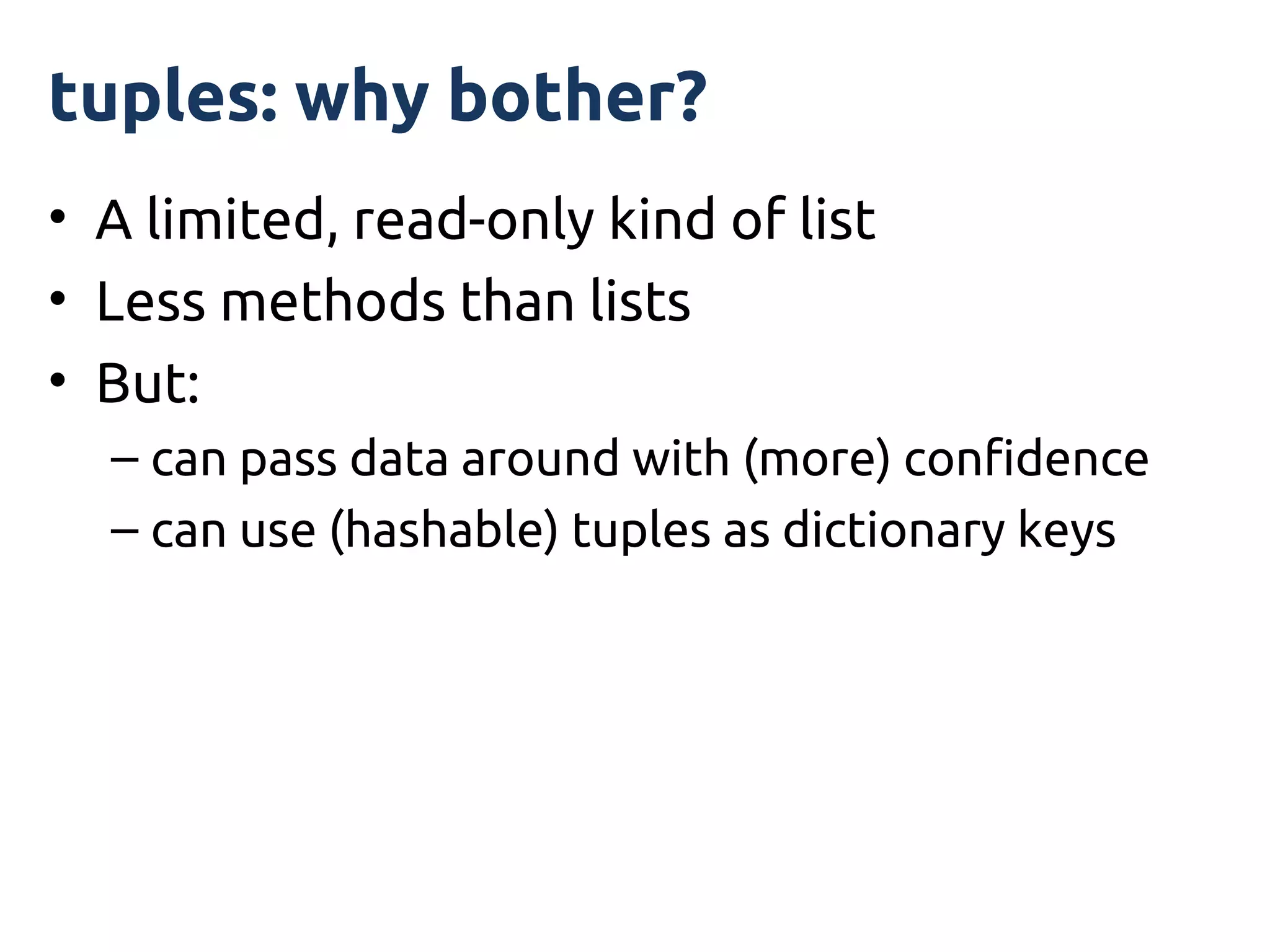 tuples: why bother?
• A limited, read-only kind of list
• Less methods than lists
• But:
  – can pass data around with (more) confidence
  – can use (hashable) tuples as dictionary keys
 
