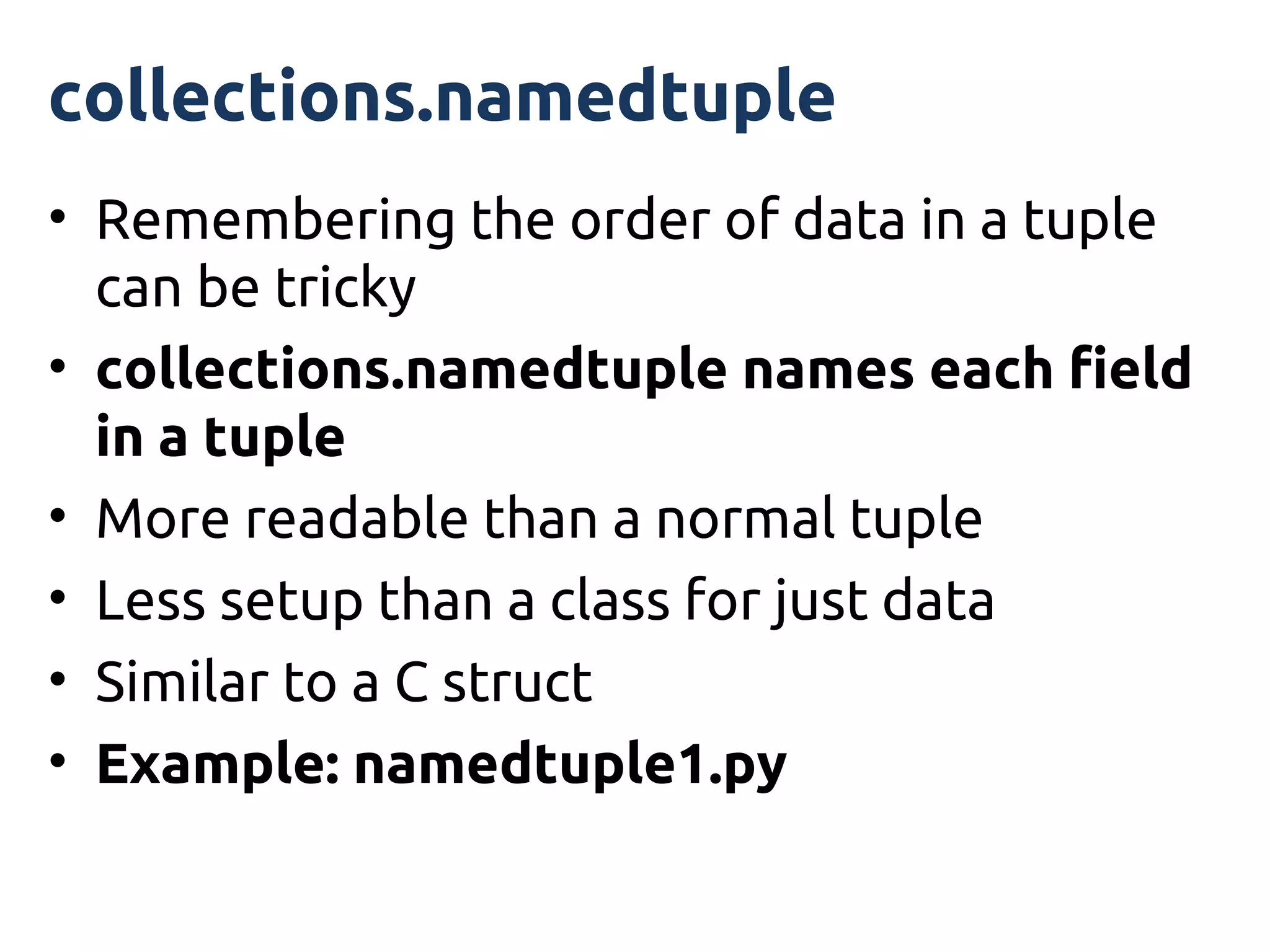 collections.namedtuple
• Remembering the order of data in a tuple
  can be tricky
• collections.namedtuple names each field
  in a tuple
• More readable than a normal tuple
• Less setup than a class for just data
• Similar to a C struct
• Example: namedtuple1.py
 