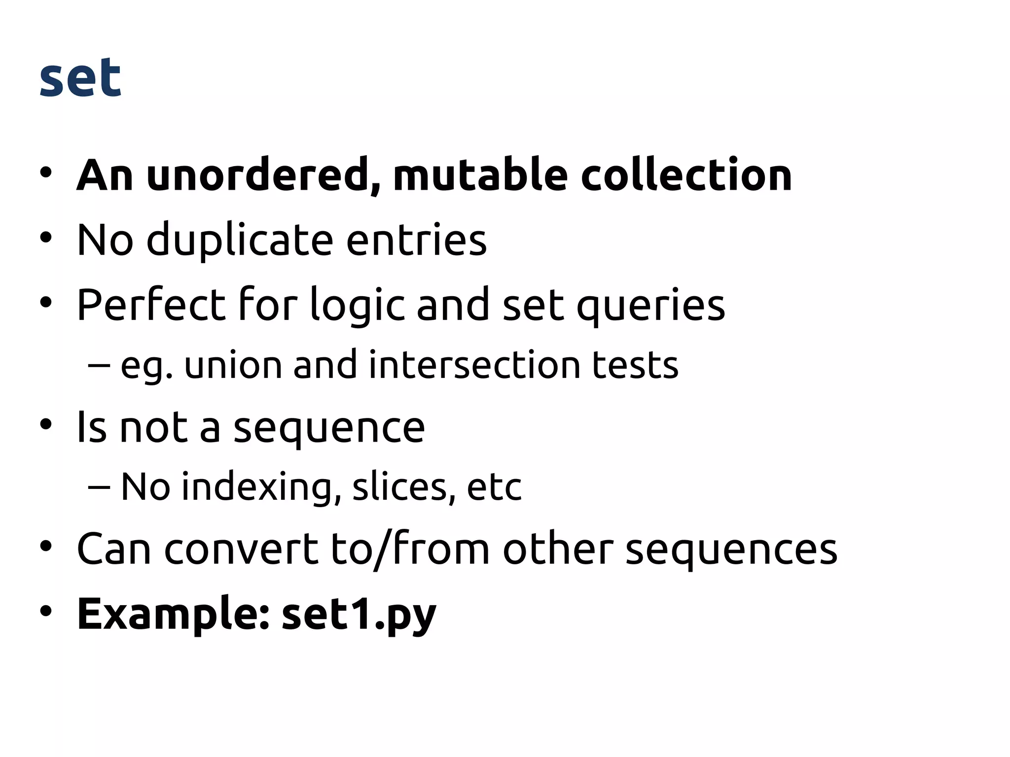 set
• An unordered, mutable collection
• No duplicate entries
• Perfect for logic and set queries
  – eg. union and intersection tests
• Is not a sequence
  – No indexing, slices, etc
• Can convert to/from other sequences
• Example: set1.py
 
