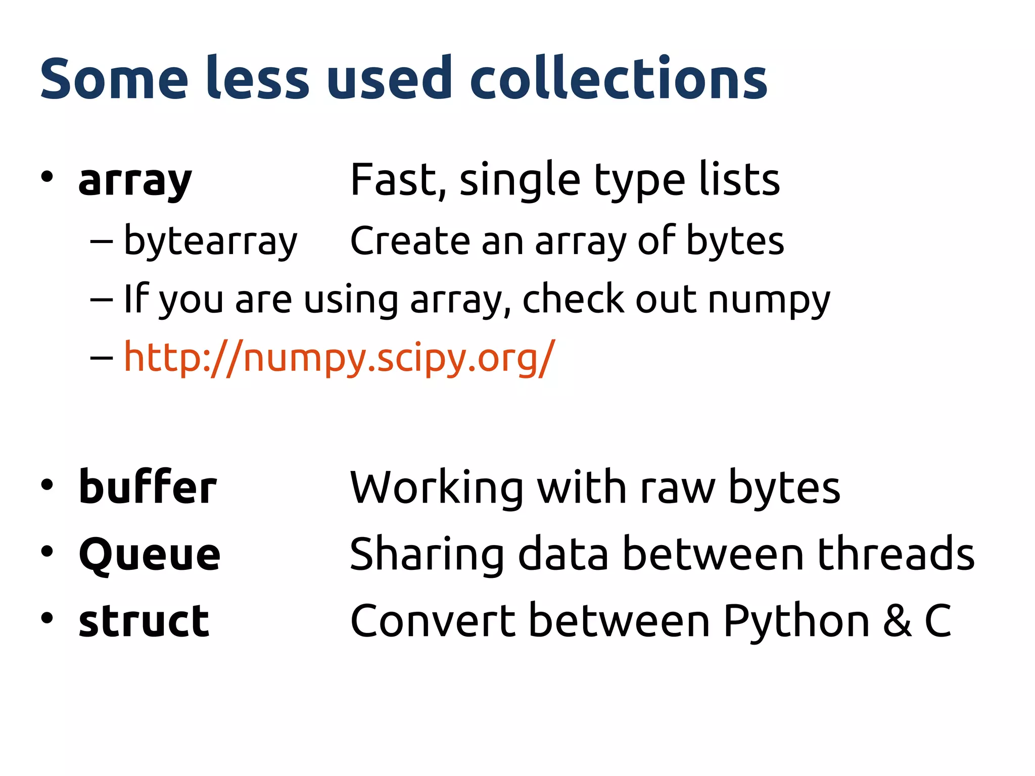 Some less used collections
• array         Fast, single type lists
  – bytearray Create an array of bytes
  – If you are using array, check out numpy
  – http://numpy.scipy.org/


• buffer        Working with raw bytes
• Queue         Sharing data between threads
• struct        Convert between Python & C
 