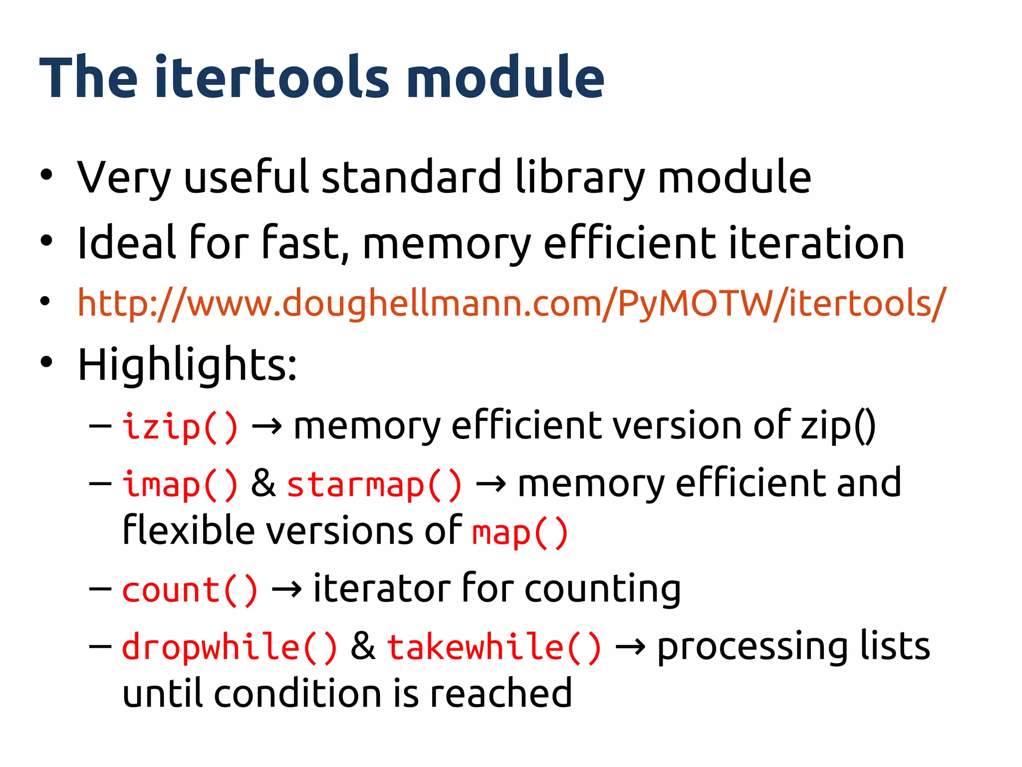 The itertools module
• Very useful standard library module
• Ideal for fast, memory efficient iteration
• http://www.doughellmann.com/PyMOTW/itertools/
• Highlights:
  – izip() → memory efficient version of zip()
  – imap() & starmap() → memory efficient and
    flexible versions of map()
  – count() → iterator for counting
  – dropwhile() & takewhile() → processing lists
    until condition is reached
 