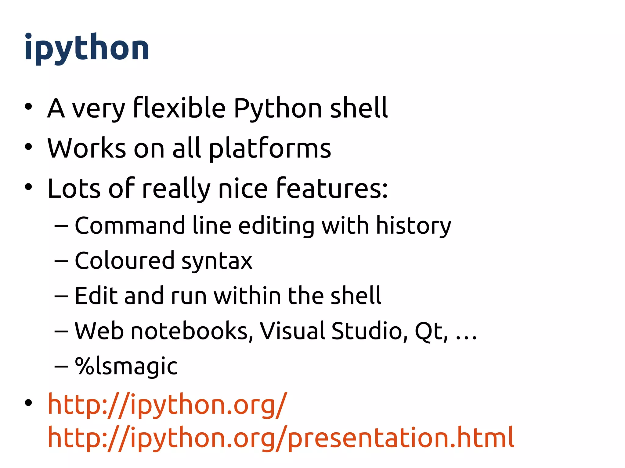 ipython
• A very flexible Python shell
• Works on all platforms
• Lots of really nice features:
  – Command line editing with history
  – Coloured syntax
  – Edit and run within the shell
  – Web notebooks, Visual Studio, Qt, …
  – %lsmagic
• http://ipython.org/
  http://ipython.org/presentation.html
 