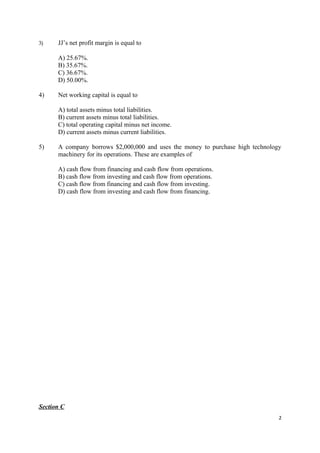 3)    JJ’s net profit margin is equal to

      A) 25.67%.
      B) 35.67%.
      C) 36.67%.
      D) 50.00%.

4)    Net working capital is equal to

      A) total assets minus total liabilities.
      B) current assets minus total liabilities.
      C) total operating capital minus net income.
      D) current assets minus current liabilities.

5)    A company borrows $2,000,000 and uses the money to purchase high technology
      machinery for its operations. These are examples of

      A) cash flow from financing and cash flow from operations.
      B) cash flow from investing and cash flow from operations.
      C) cash flow from financing and cash flow from investing.
      D) cash flow from investing and cash flow from financing.




Section C
                                                                                2
 