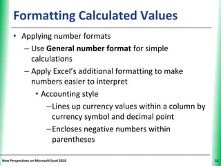 Formatting Calculated Values                       XP

      • Applying number formats
         – Use General number format for simple
           calculations
         – Apply Excel’s additional formatting to make
           numbers easier to interpret
            • Accounting style
               –Lines up currency values within a column by
                 currency symbol and decimal point
               –Encloses negative numbers within
                 parentheses

New Perspectives on Microsoft Excel 2010                      11
 