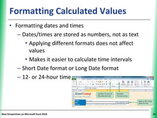 Formatting Calculated Values                          XP

      • Formatting dates and times
         – Dates/times are stored as numbers, not as text
            • Applying different formats does not affect
              values
            • Makes it easier to calculate time intervals
         – Short Date format or Long Date format
         – 12- or 24-hour time




New Perspectives on Microsoft Excel 2010                         14
 