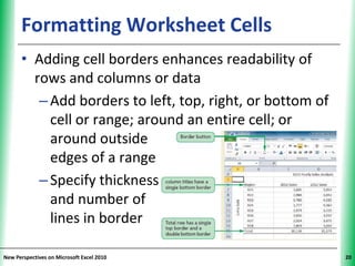 Formatting Worksheet Cells                       XP


      • Adding cell borders enhances readability of
        rows and columns or data
         – Add borders to left, top, right, or bottom of
           cell or range; around an entire cell; or
           around outside
           edges of a range
         – Specify thickness
           and number of
           lines in border

New Perspectives on Microsoft Excel 2010                    20
 