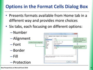 Options in the Format Cells Dialog Box
                                           XP


      • Presents formats available from Home tab in a
        different way and provides more choices
      • Six tabs, each focusing on different options:
         – Number
         – Alignment
         – Font
         – Border
         – Fill
         – Protection
New Perspectives on Microsoft Excel 2010                21
 