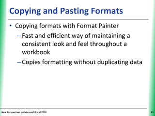 Copying and Pasting Formats                   XP


      • Copying formats with Format Painter
         – Fast and efficient way of maintaining a
           consistent look and feel throughout a
           workbook
         – Copies formatting without duplicating data




New Perspectives on Microsoft Excel 2010                 23
 