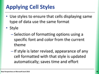 Applying Cell Styles                           XP


      • Use styles to ensure that cells displaying same
        type of data use the same format
      • Style
         – Selection of formatting options using a
           specific font and color from the current
           theme
         – If style is later revised, appearance of any
           cell formatted with that style is updated
           automatically; saves time and effort

New Perspectives on Microsoft Excel 2010                  28
 