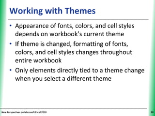 Working with Themes                          XP


      • Appearance of fonts, colors, and cell styles
        depends on workbook’s current theme
      • If theme is changed, formatting of fonts,
        colors, and cell styles changes throughout
        entire workbook
      • Only elements directly tied to a theme change
        when you select a different theme



New Perspectives on Microsoft Excel 2010                30
 
