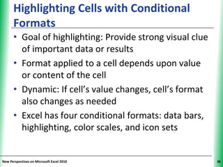 Highlighting Cells with Conditional             XP
      Formats
      • Goal of highlighting: Provide strong visual clue
        of important data or results
      • Format applied to a cell depends upon value
        or content of the cell
      • Dynamic: If cell’s value changes, cell’s format
        also changes as needed
      • Excel has four conditional formats: data bars,
        highlighting, color scales, and icon sets


New Perspectives on Microsoft Excel 2010                   36
 