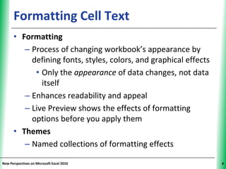 Formatting Cell Text                                    XP

      • Formatting
         – Process of changing workbook’s appearance by
           defining fonts, styles, colors, and graphical effects
            • Only the appearance of data changes, not data
              itself
         – Enhances readability and appeal
         – Live Preview shows the effects of formatting
           options before you apply them
      • Themes
         – Named collections of formatting effects

New Perspectives on Microsoft Excel 2010                           4
 