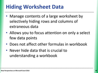 Hiding Worksheet Data                          XP


      • Manage contents of a large worksheet by
        selectively hiding rows and columns of
        extraneous data
      • Allows you to focus attention on only a select
        few data points
      • Does not affect other formulas in workbook
      • Never hide data that is crucial to
        understanding a workbook


New Perspectives on Microsoft Excel 2010                  40
 