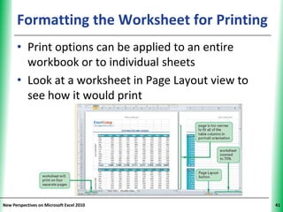 Formatting the Worksheet for Printing
                                          XP


      • Print options can be applied to an entire
        workbook or to individual sheets
      • Look at a worksheet in Page Layout view to
        see how it would print




New Perspectives on Microsoft Excel 2010             41
 
