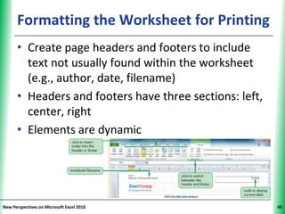 Formatting the Worksheet for Printing
                                          XP


      • Create page headers and footers to include
        text not usually found within the worksheet
        (e.g., author, date, filename)
      • Headers and footers have three sections: left,
        center, right
      • Elements are dynamic




New Perspectives on Microsoft Excel 2010                 45
 