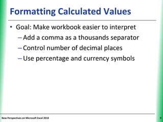 Formatting Calculated Values                XP


      • Goal: Make workbook easier to interpret
        – Add a comma as a thousands separator
        – Control number of decimal places
        – Use percentage and currency symbols




New Perspectives on Microsoft Excel 2010               9
 