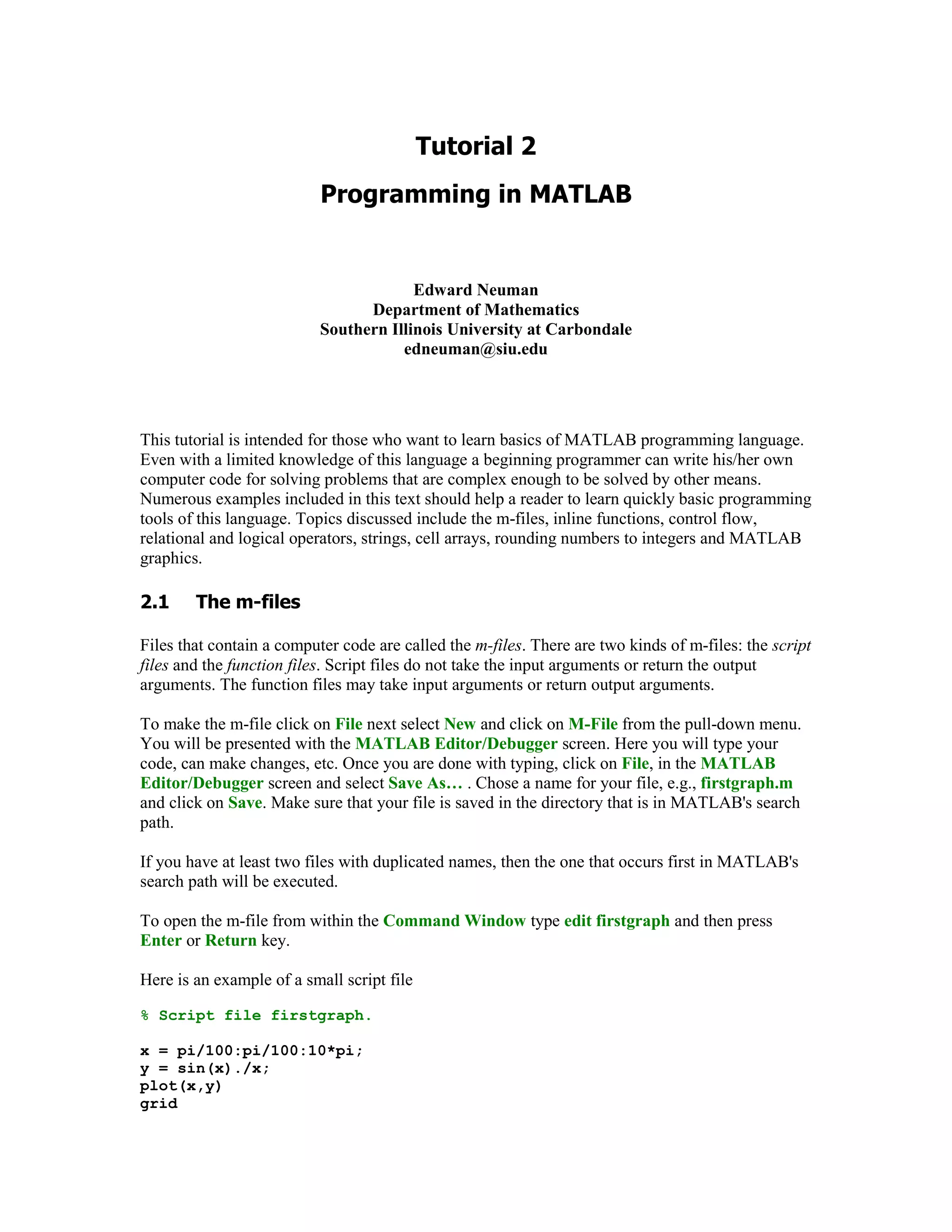 Edward Neuman
                                 Department of Mathematics
                           Southern Illinois University at Carbondale
                                      edneuman@siu.edu




This tutorial is intended for those who want to learn basics of MATLAB programming language.
Even with a limited knowledge of this language a beginning programmer can write his/her own
computer code for solving problems that are complex enough to be solved by other means.
Numerous examples included in this text should help a reader to learn quickly basic programming
tools of this language. Topics discussed include the m-files, inline functions, control flow,
relational and logical operators, strings, cell arrays, rounding numbers to integers and MATLAB
graphics.


     	


Files that contain a computer code are called the m-files. There are two kinds of m-files: the script
files and the function files. Script files do not take the input arguments or return the output
arguments. The function files may take input arguments or return output arguments.

To make the m-file click on File next select New and click on M-File from the pull-down menu.
You will be presented with the MATLAB Editor/Debugger screen. Here you will type your
code, can make changes, etc. Once you are done with typing, click on File, in the MATLAB
Editor/Debugger screen and select Save As… . Chose a name for your file, e.g., firstgraph.m
and click on Save. Make sure that your file is saved in the directory that is in MATLAB's search
path.

If you have at least two files with duplicated names, then the one that occurs first in MATLAB's
search path will be executed.

To open the m-file from within the Command Window type edit firstgraph and then press
Enter or Return key.

Here is an example of a small script file

% Script file firstgraph.

x = pi/100:pi/100:10*pi;
y = sin(x)./x;
plot(x,y)
grid
 