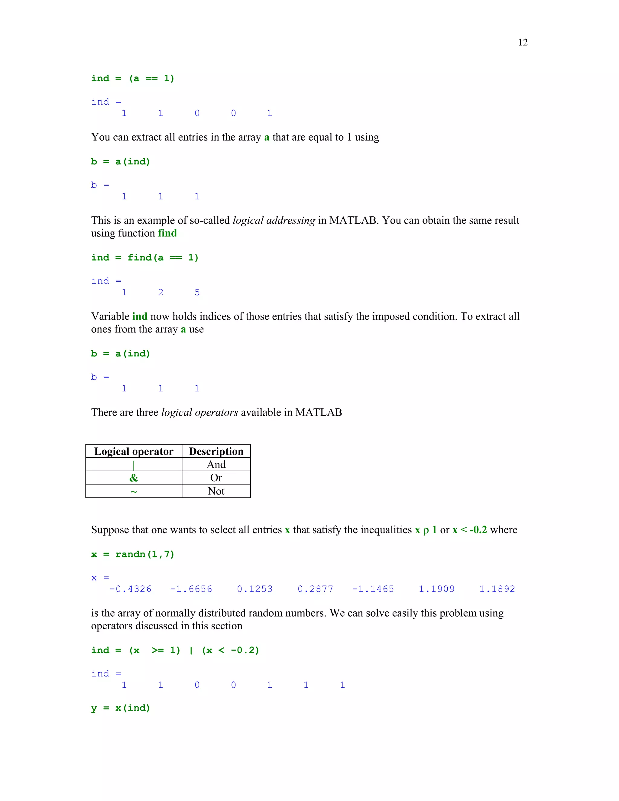 10


Coefficients of the cubic Chebyshev polynomial of the first kind are

coeff = ChebT(3)

coeff =
     4         0      -3        0


Thus T3(x) = 4x3 – 3x.


        
	 		

Syntax of the switch-case construction is

switch expression (scalar or string)
  case value1 (executes if expression evaluates to value1)
     commands
  case value2 (executes if expression evaluates to value2)
     commands
.
.
.
  otherwise
    statements
end

Switch compares the input expression to each case value. Once the match is found it executes the
associated commands.

In the following example a random integer number x from the set {1, 2, … , 10} is generated. If
x = 1 or x = 2, then the message Probability = 20% is displayed to the screen. If x = 3 or 4 or 5,
then the message Probability = 30% is displayed, otherwise the message Probability = 50% is
generated. The script file fswitch utilizes a switch as a tool for handling all cases mentioned
above

% Script file fswitch.

x = ceil(10*rand); % Generate a random integer in {1, 2, ... , 10}
switch x
    case {1,2}
       disp('Probability = 20%');
    case {3,4,5}
       disp('Probability = 30%');
    otherwise
       disp('Probability = 50%');
end

Note use of the curly braces after the word case. This creates the so-called cell array rather than
the one-dimensional array, which requires use of the square brackets.
 