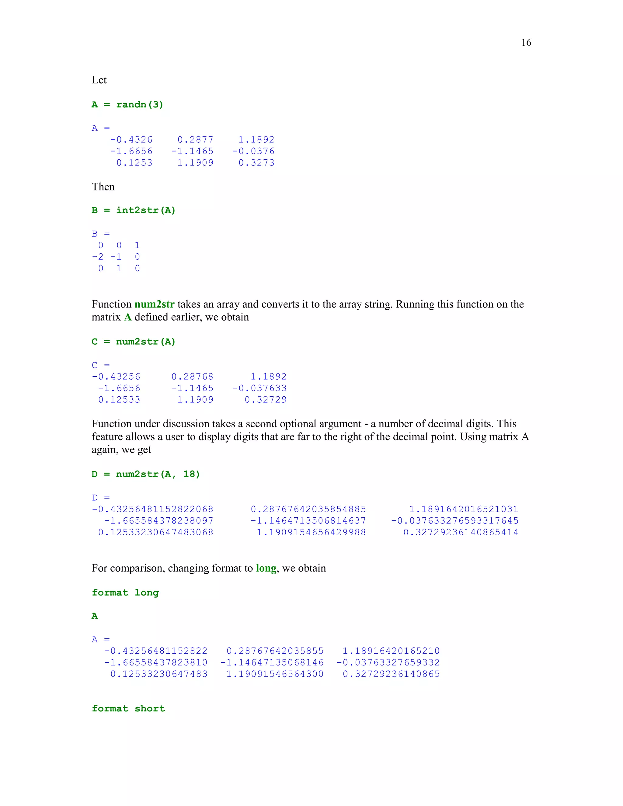 13


y =
      -0.4326       -1.6656     -1.1465         1.1909         1.1892


Solve the last problem without using the logical addressing.

In addition to relational and logical operators MATLAB has several logical functions designed
for performing similar tasks. These functions return 1 (true) if a specific condition is satisfied and
0 (false) otherwise. A list of these functions is too long to be included here. The interested reader
is referred to [1], pp. 85-86 and [4], Chapter 10, pp. 26-27. Names of the most of these functions
begin with the prefix is. For instance, the following command

isempty(y)

ans =
        0

returns 0 because the array y of the last example is not empty. However, this command

isempty([ ])

ans =
        1

returns 1 because the argument of the function used is the empty array [ ].

Here is another example that requires use of the isempty command


function dp = derp(p)

% Derivative dp of an algebraic polynomial that is
% represented by its coefficients p. They must be stored
% in the descending order of powers.

n = length(p) - 1;
p = p(:)';                           % Make sure p is a row array.
dp = p(1:n).*(n:-1:1);               % Apply the Power Rule.
k = find(dp ~= 0);
if ~isempty(k)
    dp = dp(k(1):end);               % Delete leading zeros if any.
else
    dp = 0;
end


In this example p(x) = x3 + 2x2 + 4. Using a convention for representing polynomials in
MATLAB as the array of their coefficients that are stored in the descending order of powers, we
obtain

dp = derp([1 2 0 4])

dp =
        3       4       0
 