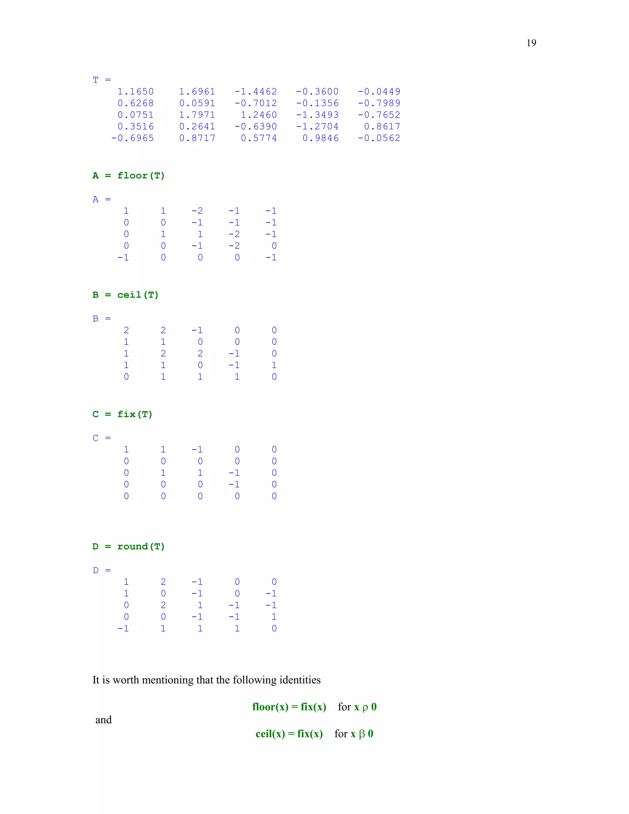 15


You can create two-dimensional array of strings. To this aim the cell array rather than the two-
dimensional array must be used. This is due to the fact that numeric array must have the same
number of columns in each row.

This is an example of the cell array

carr = {'first name'; 'last name'; 'hometown'}

carr =
    'first name'
    'last name'
    'hometown'


Note use of the curly braces instead of the square brackets. Cell arrays are discussed in detail in
the next section of this tutorial.

MATLAB has two functions to categorize characters: isletter and isspace. We will run both
functions on the string str

isletter(str)

ans =
  Columns 1 through 12
      1    0     1      1                0        1       1        1        1       1        1
1
  Columns 13 through 24
      1    0     1      1                1        1       1        1        0       1        1
1
  Columns 25 through 35
      1    0     1      1                1        1       1        1        1       1        0


isspace(str)

ans =
  Columns 1 through 12
      0    1     0      0                1        0       0        0        0       0        0
0
  Columns 13 through 24
      0    1     0      0                0        0       0        0        1       0        0
0
  Columns 25 through 35
      0    1     0      0                0        0       0        0        0       0        0


The former function returns 1 if a character is a letter and 0 otherwise while the latter returns 1 if
a character is whitespace (blank, tab, or new line) and 0 otherwise.

We close this section with two important functions that are intended for conversion of numbers to
strings. Functions in question are named int2str and num2str. Function int2str rounds its
argument (matrix) to integers and converts the result into a string matrix.
 